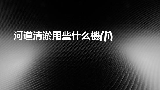 河道清淤用些什么機(jī)械設(shè)備解鎖河道清潔的革新技術(shù)，讓水體保持清新如初的方法是什么？
